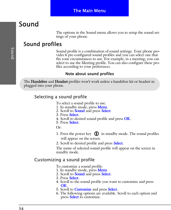 54The Main MenuSoundSoundThe options in the Sound menu allows you to setup the sound set-tings of your phone.Sound profilesSound profile is a combination of sound settings. Your phone pro-vides 6 pre-configured sound profiles and you can select one that fits your circumstances to use. For example, in a meeting, you can select to use the Meeting profile. You can also configure these pro-files according to your preferences.Selecting a sound profileTo select a sound profile to use:1. In standby mode, press Menu.2. Scroll to Sound and press Select.3. Press Select.4. Scroll to desired sound profile and press OK.5. Press Select.Or:1. Press the power key   in standby mode. The sound profiles will appear on the screen.2. Scroll to desired profile and press Select.The name of selected sound profile will appear on the screen in standby mode.Customizing a sound profileTo customize a sound profile:1. In standby mode, press Menu.2. Scroll to Sound and press Select.3. Press Select.4. Scroll to the sound profile you want to customize and press OK.5. Scroll to Customize and press Select.6. The following options are available. Scroll to each option and press Select to customize.The Handsfree and Headset profiles won&rsquo;t work unless a handsfree kit or headset in plugged into your phone.Note about sound profiles