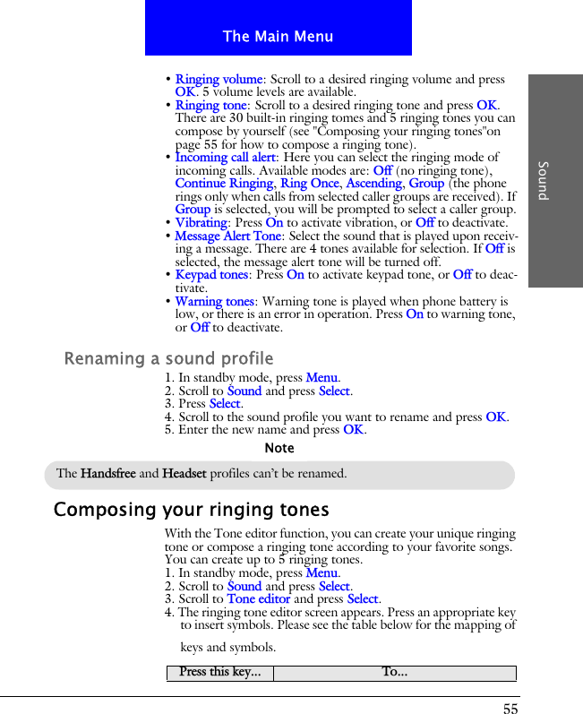 55The Main MenuSound&bull; Ringing volume: Scroll to a desired ringing volume and press OK. 5 volume levels are available.&bull; Ringing tone: Scroll to a desired ringing tone and press OK. There are 30 built-in ringing tomes and 5 ringing tones you can compose by yourself (see "Composing your ringing tones"on page 55 for how to compose a ringing tone).&bull; Incoming call alert: Here you can select the ringing mode of incoming calls. Available modes are: Off (no ringing tone), Continue Ringing, Ring Once, Ascending, Group (the phone rings only when calls from selected caller groups are received). If Group is selected, you will be prompted to select a caller group.&bull; Vibrating: Press On to activate vibration, or Off to deactivate.&bull; Message Alert Tone: Select the sound that is played upon receiv-ing a message. There are 4 tones available for selection. If Off is selected, the message alert tone will be turned off.&bull; Keypad tones: Press On to activate keypad tone, or Off to deac-tivate.&bull; Warning tones: Warning tone is played when phone battery is low, or there is an error in operation. Press On to warning tone, or Off to deactivate.Renaming a sound profile1. In standby mode, press Menu.2. Scroll to Sound and press Select.3. Press Select.4. Scroll to the sound profile you want to rename and press OK.5. Enter the new name and press OK.Composing your ringing tonesWith the Tone editor function, you can create your unique ringing tone or compose a ringing tone according to your favorite songs. You can create up to 5 ringing tones.1. In standby mode, press Menu.2. Scroll to Sound and press Select.3. Scroll to Tone editor and press Select.4. The ringing tone editor screen appears. Press an appropriate key to insert symbols. Please see the table below for the mapping of keys and symbols.The Handsfree and Headset profiles can&rsquo;t be renamed.NotePress this key... To...