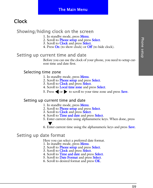 59The Main MenuPhone setupClockShowing/hiding clock on the screen1. In standby mode, press Menu.2. Scroll to Phone setup and press Select.3. Scroll to Clock and press Select.4. Press On (to show clock) or Off (to hide clock).Setting up current time and dateBefore you can use the clock of your phone, you need to setup cur-rent time and date first.Selecting time zone1. In standby mode, press Menu.2. Scroll to Phone setup and press Select.3. Scroll to Clock and press Select.4. Scroll to Local time zone and press Select.5. Press or  to scroll to your time zone and press Save.Setting up current time and date1. In standby mode, press Menu.2. Scroll to Phone setup and press Select.3. Scroll to Clock and press Select.4. Scroll to Time and date and press Select.5. Enter current date using alphanumeric keys. When done, press .6. Enter current time using the alphanumeric keys and press Save.Setting up date formatHere you can select a preferred date format.1. In standby mode, press Menu.2. Scroll to Phone setup and press Select.3. Scroll to Clock and press Select.4. Scroll to Time and date and press Select.5. Scroll to Date Format and press Select.6. Scroll to desired format and press OK.