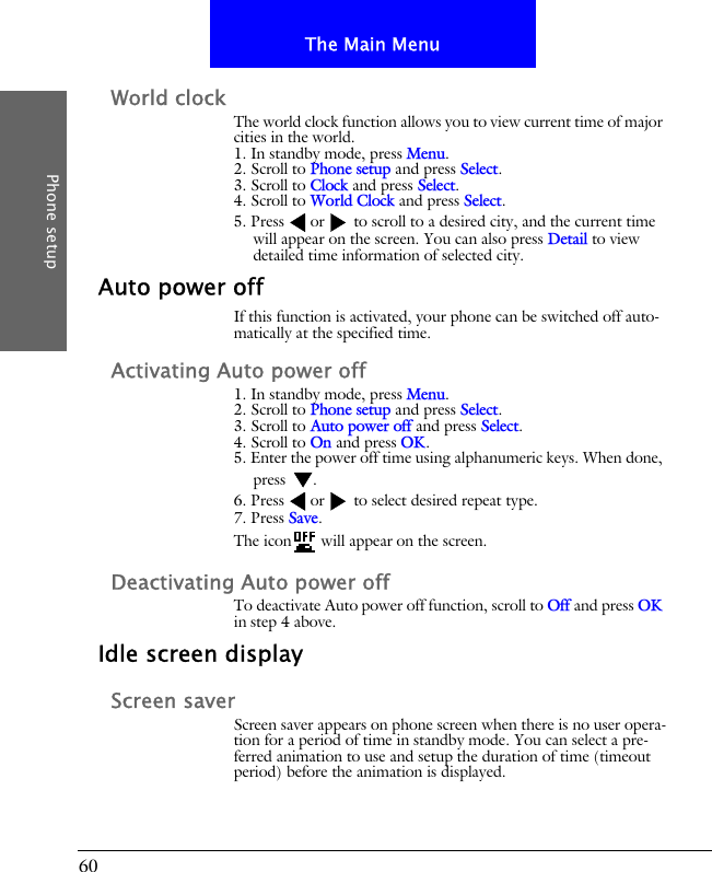 60The Main MenuPhone setupWorld clockThe world clock function allows you to view current time of major cities in the world.1. In standby mode, press Menu.2. Scroll to Phone setup and press Select.3. Scroll to Clock and press Select.4. Scroll to World Clock and press Select.5. Press or  to scroll to a desired city, and the current time will appear on the screen. You can also press Detail to view detailed time information of selected city.Auto power offIf this function is activated, your phone can be switched off auto-matically at the specified time.Activating Auto power off1. In standby mode, press Menu.2. Scroll to Phone setup and press Select.3. Scroll to Auto power off and press Select.4. Scroll to On and press OK.5. Enter the power off time using alphanumeric keys. When done, press .6. Press or  to select desired repeat type.7. Press Save.The icon  will appear on the screen.Deactivating Auto power offTo deactivate Auto power off function, scroll to Off and press OK in step 4 above.Idle screen displayScreen saverScreen saver appears on phone screen when there is no user opera-tion for a period of time in standby mode. You can select a pre-ferred animation to use and setup the duration of time (timeout period) before the animation is displayed.