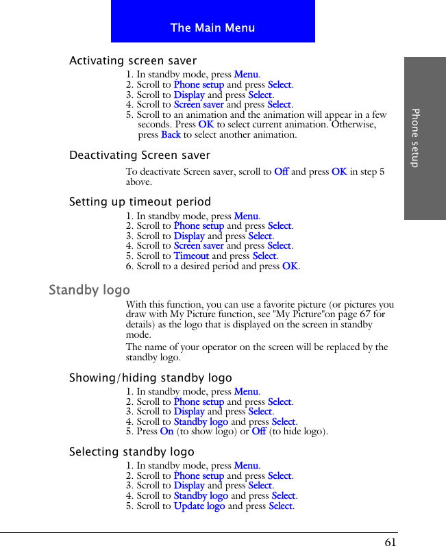 61The Main MenuPhone setupActivating screen saver1. In standby mode, press Menu.2. Scroll to Phone setup and press Select.3. Scroll to Display and press Select.4. Scroll to Screen saver and press Select.5. Scroll to an animation and the animation will appear in a few seconds. Press OK to select current animation. Otherwise, press Back to select another animation.Deactivating Screen saverTo deactivate Screen saver, scroll to Off and press OK in step 5 above.Setting up timeout period1. In standby mode, press Menu.2. Scroll to Phone setup and press Select.3. Scroll to Display and press Select.4. Scroll to Screen saver and press Select.5. Scroll to Timeout and press Select.6. Scroll to a desired period and press OK.Standby logoWith this function, you can use a favorite picture (or pictures you draw with My Picture function, see "My Picture"on page 67 for details) as the logo that is displayed on the screen in standby mode.The name of your operator on the screen will be replaced by the standby logo.Showing/hiding standby logo1. In standby mode, press Menu.2. Scroll to Phone setup and press Select.3. Scroll to Display and press Select.4. Scroll to Standby logo and press Select.5. Press On (to show logo) or Off (to hide logo).Selecting standby logo1. In standby mode, press Menu.2. Scroll to Phone setup and press Select.3. Scroll to Display and press Select.4. Scroll to Standby logo and press Select.5. Scroll to Update logo and press Select.
