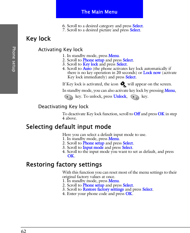 62The Main MenuPhone setup6. Scroll to a desired category and press Select.7. Scroll to a desired picture and press Select.Key lockActivating Key lock1. In standby mode, press Menu.2. Scroll to Phone setup and press Select.3. Scroll to Key lock and press Select.4. Scroll to Auto (the phone activates key lock automatically if there is no key operation in 20 seconds) or Lock now (activate Key lock immediately) and press Select.If Key lock is activated, the icon   will appear on the screen.In standby mode, you can also activate key lock by pressing Menu,   key. To unlock, press Unlock,  key.Deactivating Key lockTo deactivate Key lock function, scroll to Off and press OK in step 4 above.Selecting default input modeHere you can select a default input mode to use.1. In standby mode, press Menu.2. Scroll to Phone setup and press Select.3. Scroll to Input mode and press Select.4. Scroll to the input mode you want to set as default, and press OK.Restoring factory settingsWith this function you can reset most of the menu settings to their original factory values at once.1. In standby mode, press Menu.2. Scroll to Phone setup and press Select.3. Scroll to Restore factory settings and press Select.4. Enter your phone code and press OK.