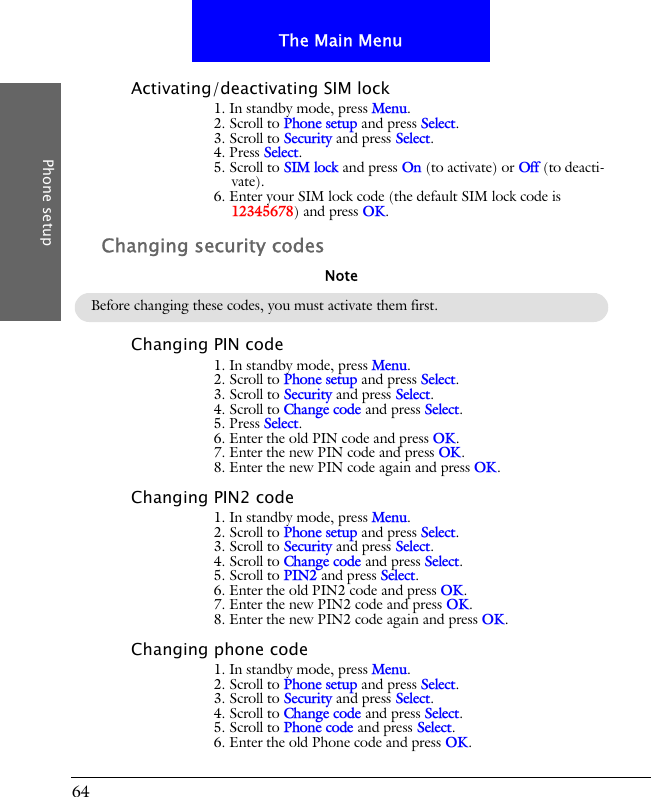 64The Main MenuPhone setupActivating/deactivating SIM lock1. In standby mode, press Menu.2. Scroll to Phone setup and press Select.3. Scroll to Security and press Select.4. Press Select.5. Scroll to SIM lock and press On (to activate) or Off (to deacti-vate).6. Enter your SIM lock code (the default SIM lock code is 12345678) and press OK.Changing security codesChanging PIN code1. In standby mode, press Menu.2. Scroll to Phone setup and press Select.3. Scroll to Security and press Select.4. Scroll to Change code and press Select.5. Press Select.6. Enter the old PIN code and press OK.7. Enter the new PIN code and press OK.8. Enter the new PIN code again and press OK.Changing PIN2 code1. In standby mode, press Menu.2. Scroll to Phone setup and press Select.3. Scroll to Security and press Select.4. Scroll to Change code and press Select.5. Scroll to PIN2 and press Select.6. Enter the old PIN2 code and press OK.7. Enter the new PIN2 code and press OK.8. Enter the new PIN2 code again and press OK.Changing phone code1. In standby mode, press Menu.2. Scroll to Phone setup and press Select.3. Scroll to Security and press Select.4. Scroll to Change code and press Select.5. Scroll to Phone code and press Select.6. Enter the old Phone code and press OK.Before changing these codes, you must activate them first.Note