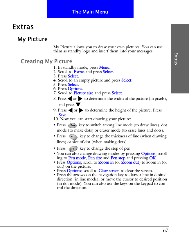 67The Main MenuExtrasExtrasMy PictureMy Picture allows you to draw your own pictures. You can use them as standby logo and insert them into your messages. Creating My Picture1. In standby mode, press Menu.2. Scroll to Extras and press Select.3. Press Select.4. Scroll to an empty picture and press Select.5. Press Select.6. Press Options.7. Scroll to Picture size and press Select.8. Press or  to determine the width of the picture (in pixels), and press .9. Press  or  to determine the height of the picture. Press Save.10. Now you can start drawing your picture:&bull; Press   key to switch among line mode (to draw lines), dot mode (to make dots) or eraser mode (to erase lines and dots). &bull; Press   key to change the thickness of line (when drawing lines) or size of dot (when making dots).&bull; Press   key to change the step of pen. &bull; You can also change drawing modes by pressing Options, scroll-ing to Pen mode, Pen size and Pen step and pressing OK.&bull; Press Options; scroll to Zoom in (or Zoom out) to zoom in (or out) on the picture.&bull; Press Options; scroll to Clear screen to clear the screen.&bull; Press the arrows on the navigation key to draw a line in desired direction (in line mode), or move the cursor to desired position (in dot mode). You can also use the keys on the keypad to con-trol the direction.