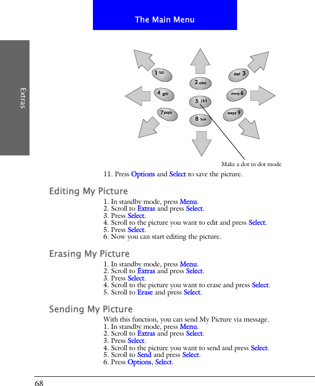 68The Main MenuExtras11. Press Options and Select to save the picture.Editing My Picture1. In standby mode, press Menu.2. Scroll to Extras and press Select.3. Press Select.4. Scroll to the picture you want to edit and press Select.5. Press Select.6. Now you can start editing the picture.Erasing My Picture1. In standby mode, press Menu.2. Scroll to Extras and press Select.3. Press Select.4. Scroll to the picture you want to erase and press Select.5. Scroll to Erase and press Select.Sending My PictureWith this function, you can send My Picture via message.1. In standby mode, press Menu.2. Scroll to Extras and press Select.3. Press Select.4. Scroll to the picture you want to send and press Select.5. Scroll to Send and press Select.6. Press Options, Select.Make a dot in dot mode