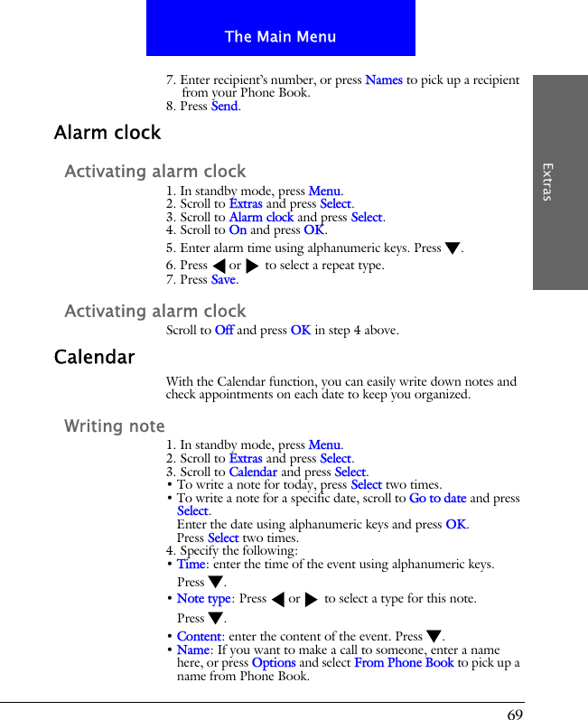 69The Main MenuExtras7. Enter recipient&rsquo;s number, or press Names to pick up a recipient from your Phone Book.8. Press Send.Alarm clockActivating alarm clock1. In standby mode, press Menu.2. Scroll to Extras and press Select.3. Scroll to Alarm clock and press Select.4. Scroll to On and press OK.5. Enter alarm time using alphanumeric keys. Press .6. Press  or  to select a repeat type.7. Press Save.Activating alarm clockScroll to Off and press OK in step 4 above.CalendarWith the Calendar function, you can easily write down notes and check appointments on each date to keep you organized.Writing note1. In standby mode, press Menu.2. Scroll to Extras and press Select.3. Scroll to Calendar and press Select.&bull; To write a note for today, press Select two times.&bull; To write a note for a specific date, scroll to Go to date and press Select.Enter the date using alphanumeric keys and press OK.Press Select two times.4. Specify the following:&bull; Time: enter the time of the event using alphanumeric keys. Press .&bull; Note type: Press  or  to select a type for this note. Press .&bull; Content: enter the content of the event. Press .&bull; Name: If you want to make a call to someone, enter a name here, or press Options and select From Phone Book to pick up a name from Phone Book.