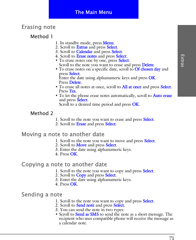 71The Main MenuExtrasErasing noteMethod 11. In standby mode, press Menu.2. Scroll to Extras and press Select.3. Scroll to Calendar and press Select.4. Scroll to Erase notes and press Select.&bull; To erase notes one by one, press Select. Scroll to the note you want to erase and press Delete.&bull; To erase notes on a specific date, scroll to Of chosen day and press Select. Enter the date using alphanumeric keys and press OK.Press Delete.&bull; To erase all notes at once, scroll to All at once and press Select.Press Yes.&bull; To let the phone erase notes automatically, scroll to Auto erase and press Select.Scroll to a desired time period and press OK.Method 21. Scroll to the note you want to erase and press Select.2. Scroll to Erase and press Select.Moving a note to another date1. Scroll to the note you want to move and press Select.2. Scroll to Move and press Select.3. Enter the date using alphanumeric keys.4. Press OK.Copying a note to another date1. Scroll to the note you want to copy and press Select.2. Scroll to Copy and press Select.3. Enter the date using alphanumeric keys.4. Press OK.Sending a note1. Scroll to the note you want to copy and press Select.2. Scroll to Send note and press Select.3. You can send the note in two types:&bull; Scroll to Send as SMS to send the note as a short message. The recipient who uses compatible phone will receive the message as a calendar note.