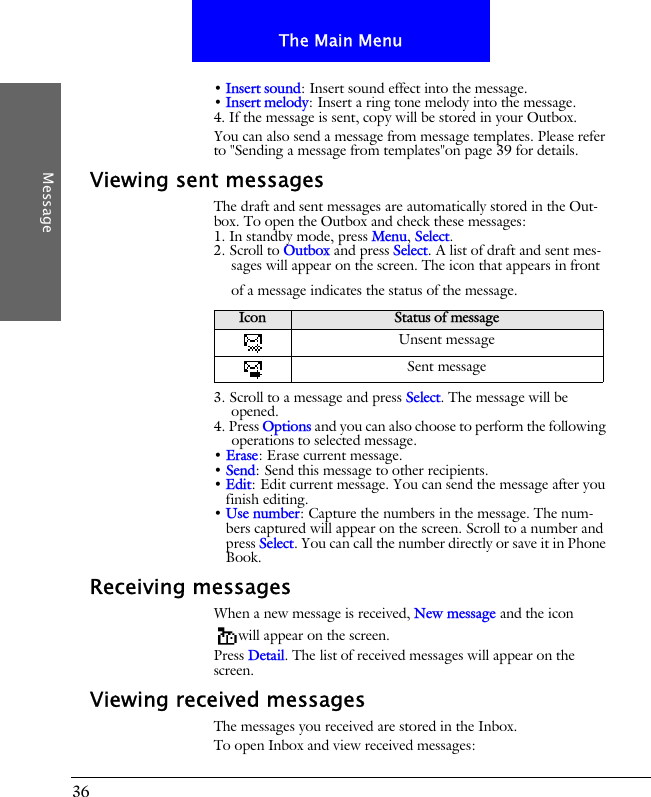 36The Main MenuMessage&bull; Insert sound: Insert sound effect into the message.&bull; Insert melody: Insert a ring tone melody into the message.4. If the message is sent, copy will be stored in your Outbox. You can also send a message from message templates. Please refer to "Sending a message from templates"on page 39 for details.Viewing sent messagesThe draft and sent messages are automatically stored in the Out-box. To open the Outbox and check these messages:1. In standby mode, press Menu, Select.2. Scroll to Outbox and press Select. A list of draft and sent mes-sages will appear on the screen. The icon that appears in front of a message indicates the status of the message.3. Scroll to a message and press Select. The message will be opened.4. Press Options and you can also choose to perform the following operations to selected message.&bull; Erase: Erase current message.&bull; Send: Send this message to other recipients.&bull; Edit: Edit current message. You can send the message after you finish editing.&bull; Use number: Capture the numbers in the message. The num-bers captured will appear on the screen. Scroll to a number and press Select. You can call the number directly or save it in Phone Book.Receiving messagesWhen a new message is received, New message and the icon will appear on the screen.Press Detail. The list of received messages will appear on the screen.Viewing received messagesThe messages you received are stored in the Inbox.To open Inbox and view received messages:Icon Status of messageUnsent messageSent message
