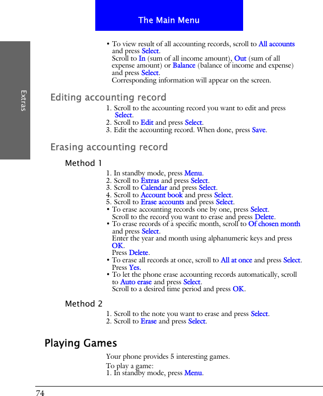 74The Main MenuExtras&bull; To view result of all accounting records, scroll to All accounts and press Select.Scroll to In (sum of all income amount), Out (sum of all expense amount) or Balance (balance of income and expense) and press Select.Corresponding information will appear on the screen.Editing accounting record1. Scroll to the accounting record you want to edit and press Select.2. Scroll to Edit and press Select.3. Edit the accounting record. When done, press Save.Erasing accounting recordMethod 11. In standby mode, press Menu.2. Scroll to Extras and press Select.3. Scroll to Calendar and press Select.4. Scroll to Account book and press Select.5. Scroll to Erase accounts and press Select.&bull; To erase accounting records one by one, press Select. Scroll to the record you want to erase and press Delete.&bull; To erase records of a specific month, scroll to Of chosen month and press Select. Enter the year and month using alphanumeric keys and press OK.Press Delete.&bull; To erase all records at once, scroll to All at once and press Select.Press Yes.&bull; To let the phone erase accounting records automatically, scroll to Auto erase and press Select.Scroll to a desired time period and press OK.Method 21. Scroll to the note you want to erase and press Select.2. Scroll to Erase and press Select.Playing GamesYour phone provides 5 interesting games.To play a game:1. In standby mode, press Menu.