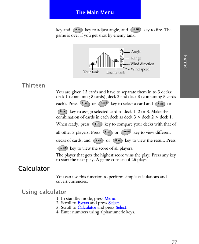77The Main MenuExtraskey and   key to adjust angle, and   key to fire. The game is over if you get shot by enemy tank.ThirteenYou are given 13 cards and have to separate them in to 3 decks: deck 1 (containing 3 cards), deck 2 and deck 3 (containing 5 cards each). Press   or   key to select a card and   or  key to assign selected card to deck 1, 2 or 3. Make the combination of cards in each deck as deck 3 > deck 2 > deck 1. When ready, press   key to compare your decks with that of all other 3 players. Press   or   key to view different decks of cards, and   or   key to view the result. Press  key to view the score of all players.The player that gets the highest score wins the play. Press any key to start the next play. A game consists of 25 plays.CalculatorYou can use this function to perform simple calculations and covert currencies.Using calculator1. In standby mode, press Menu.2. Scroll to Extras and press Select.3. Scroll to Calculator and press Select.4. Enter numbers using alphanumeric keys.Wind speedAngleYour tank Enemy tankRangeWind direction