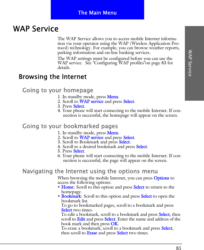 81The Main MenuWAP ServiceWAP ServiceThe WAP Service allows you to access mobile Internet informa-tion via your operator using the WAP (Wireless Application Pro-tocol) technology. For example, you can browse weather reports, parking information and on-line banking services.The WAP settings must be configured before you can use the WAP service.  See "Configuring WAP profiles"on page 83 for details.Browsing the InternetGoing to your homepage1. In standby mode, press Menu.2. Scroll to WAP service and press Select.3. Press Select.4. Your phone will start connecting to the mobile Internet. If con-nection is successful, the homepage will appear on the screen.Going to your bookmarked pages1. In standby mode, press Menu.2. Scroll to WAP service and press Select.3. Scroll to Bookmark and press Select.4. Scroll to a desired bookmark and press Select.5. Press Select.6. Your phone will start connecting to the mobile Internet. If con-nection is successful, the page will appear on the screen.Navigating the Internet using the options menuWhen browsing the mobile Internet, you can press Options to access the following options:&bull; Home: Scroll to this option and press Select to return to the homepage.&bull; Bookmark: Scroll to this option and press Select to open the bookmark list. To go to bookmarked pages, scroll to a bookmark and press Select two times.To edit a bookmark, scroll to a bookmark and press Select, then scroll to Edit and press Select. Enter the name and address of the book mark and then press OK.To erase a bookmark, scroll to a bookmark and press Select, then scroll to Erase and press Select two times.