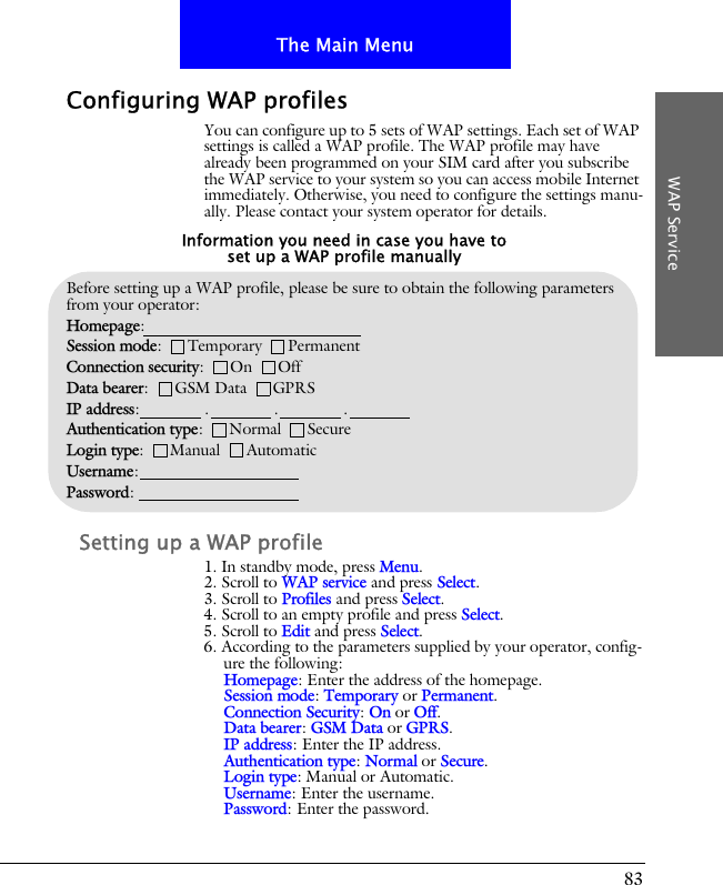 83The Main MenuWAP ServiceConfiguring WAP profilesYou can configure up to 5 sets of WAP settings. Each set of WAP settings is called a WAP profile. The WAP profile may have already been programmed on your SIM card after you subscribe the WAP service to your system so you can access mobile Internet immediately. Otherwise, you need to configure the settings manu-ally. Please contact your system operator for details.Setting up a WAP profile1. In standby mode, press Menu.2. Scroll to WAP service and press Select.3. Scroll to Profiles and press Select.4. Scroll to an empty profile and press Select.5. Scroll to Edit and press Select.6. According to the parameters supplied by your operator, config-ure the following:Homepage: Enter the address of the homepage.Session mode: Temporary or Permanent.Connection Security: On or Off.Data bearer: GSM Data or GPRS.IP address: Enter the IP address.Authentication type: Normal or Secure.Login type: Manual or Automatic.Username: Enter the username.Password: Enter the password.Before setting up a WAP profile, please be sure to obtain the following parameters from your operator:Homepage: Session mode:      Temporary      PermanentConnection security:      On      OffData bearer:      GSM Data      GPRSIP address:               .               .               .Authentication type:      Normal      SecureLogin type:      Manual      AutomaticUsername:Password:Information you need in case you have to set up a WAP profile manually