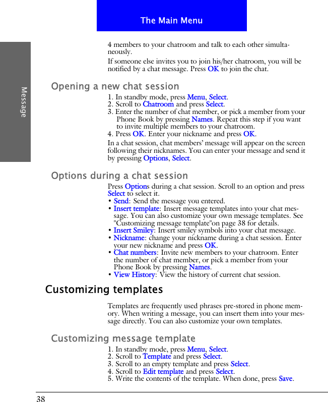 38The Main MenuMessage4 members to your chatroom and talk to each other simulta-neously.If someone else invites you to join his/her chatroom, you will be notified by a chat message. Press OK to join the chat.Opening a new chat session1. In standby mode, press Menu, Select.2. Scroll to Chatroom and press Select.3. Enter the number of chat member, or pick a member from your Phone Book by pressing Names. Repeat this step if you want to invite multiple members to your chatroom.4. Press OK. Enter your nickname and press OK.In a chat session, chat members&rsquo; message will appear on the screen following their nicknames. You can enter your message and send it by pressing Options, Select.Options during a chat sessionPress Options during a chat session. Scroll to an option and press Select to select it.&bull; Send: Send the message you entered.&bull; Insert template: Insert message templates into your chat mes-sage. You can also customize your own message templates. See "Customizing message template"on page 38 for details.&bull; Insert Smiley: Insert smiley symbols into your chat message.&bull; Nickname: change your nickname during a chat session. Enter your new nickname and press OK.&bull; Chat numbers: Invite new members to your chatroom. Enter the number of chat member, or pick a member from your Phone Book by pressing Names.&bull; View History: View the history of current chat session.Customizing templatesTemplates are frequently used phrases pre-stored in phone mem-ory. When writing a message, you can insert them into your mes-sage directly. You can also customize your own templates.Customizing message template1. In standby mode, press Menu, Select.2. Scroll to Template and press Select.3. Scroll to an empty template and press Select.4. Scroll to Edit template and press Select.5. Write the contents of the template. When done, press Save.