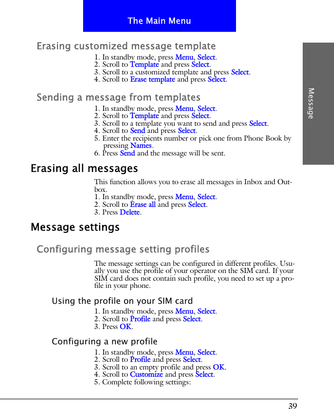 39The Main MenuMessageErasing customized message template1. In standby mode, press Menu, Select.2. Scroll to Template and press Select.3. Scroll to a customized template and press Select.4. Scroll to Erase template and press Select.Sending a message from templates1. In standby mode, press Menu, Select.2. Scroll to Template and press Select.3. Scroll to a template you want to send and press Select.4. Scroll to Send and press Select.5. Enter the recipients number or pick one from Phone Book by pressing Names.6. Press Send and the message will be sent.Erasing all messagesThis function allows you to erase all messages in Inbox and Out-box.1. In standby mode, press Menu, Select.2. Scroll to Erase all and press Select.3. Press Delete.Message settingsConfiguring message setting profilesThe message settings can be configured in different profiles. Usu-ally you use the profile of your operator on the SIM card. If your SIM card does not contain such profile, you need to set up a pro-file in your phone.Using the profile on your SIM card1. In standby mode, press Menu, Select.2. Scroll to Profile and press Select.3. Press OK.Configuring a new profile1. In standby mode, press Menu, Select.2. Scroll to Profile and press Select.3. Scroll to an empty profile and press OK.4. Scroll to Customize and press Select.5. Complete following settings: