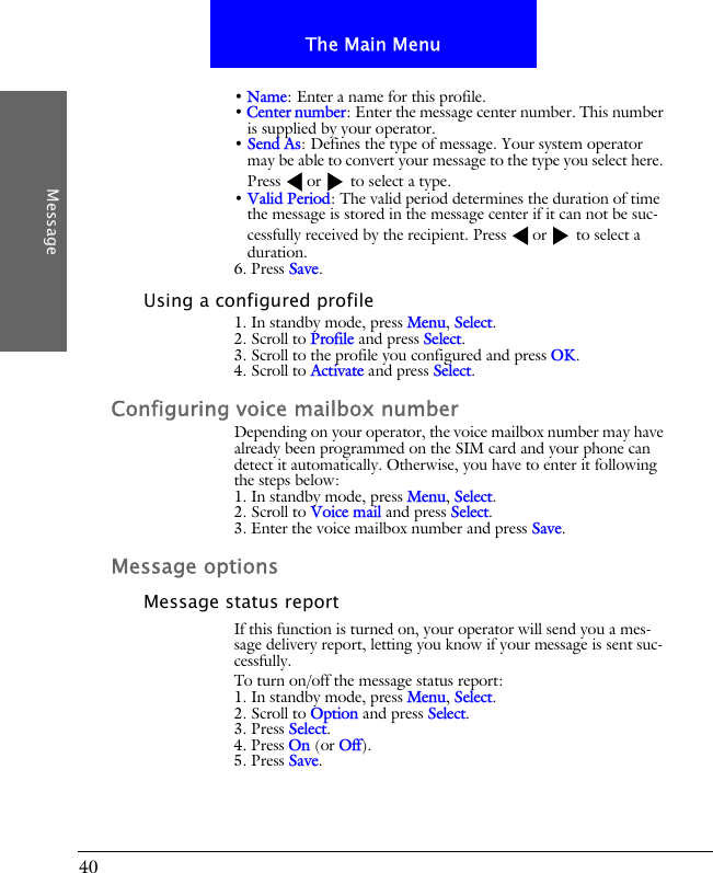 40The Main MenuMessage&bull; Name: Enter a name for this profile.&bull; Center number: Enter the message center number. This number is supplied by your operator.&bull; Send As: Defines the type of message. Your system operator may be able to convert your message to the type you select here. Press or  to select a type.&bull; Valid Period: The valid period determines the duration of time the message is stored in the message center if it can not be suc-cessfully received by the recipient. Press or  to select a duration.6. Press Save.Using a configured profile1. In standby mode, press Menu, Select.2. Scroll to Profile and press Select.3. Scroll to the profile you configured and press OK.4. Scroll to Activate and press Select.Configuring voice mailbox numberDepending on your operator, the voice mailbox number may have already been programmed on the SIM card and your phone can detect it automatically. Otherwise, you have to enter it following the steps below:1. In standby mode, press Menu, Select.2. Scroll to Voice mail and press Select.3. Enter the voice mailbox number and press Save.Message optionsMessage status reportIf this function is turned on, your operator will send you a mes-sage delivery report, letting you know if your message is sent suc-cessfully.To turn on/off the message status report:1. In standby mode, press Menu, Select.2. Scroll to Option and press Select.3. Press Select.4. Press On (or Off).5. Press Save.