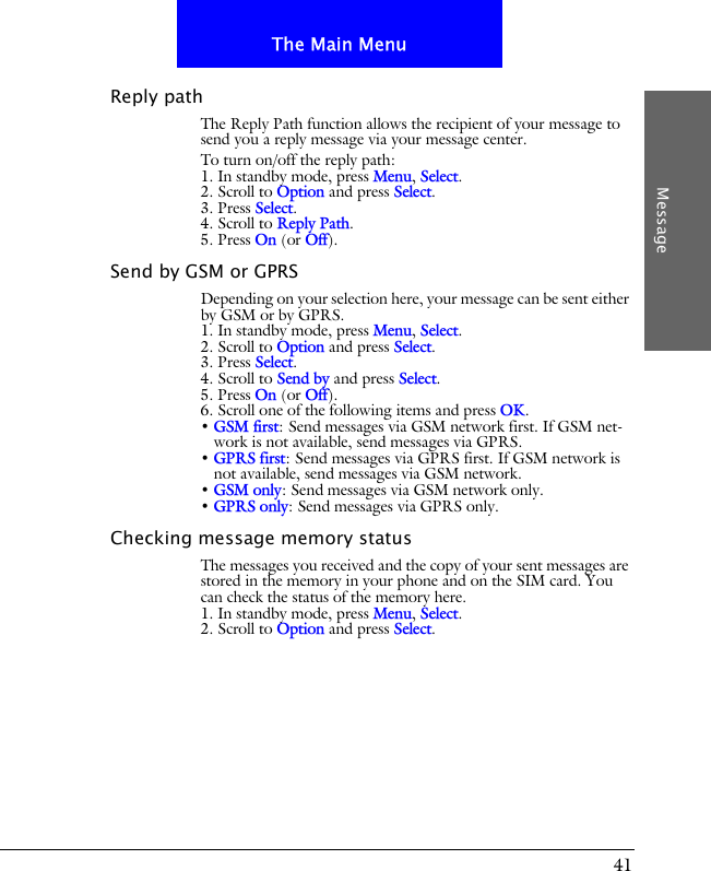 41The Main MenuMessageReply pathThe Reply Path function allows the recipient of your message to send you a reply message via your message center.To turn on/off the reply path:1. In standby mode, press Menu, Select.2. Scroll to Option and press Select.3. Press Select.4. Scroll to Reply Path.5. Press On (or Off).Send by GSM or GPRSDepending on your selection here, your message can be sent either by GSM or by GPRS.1. In standby mode, press Menu, Select.2. Scroll to Option and press Select.3. Press Select.4. Scroll to Send by and press Select.5. Press On (or Off).6. Scroll one of the following items and press OK.&bull; GSM first: Send messages via GSM network first. If GSM net-work is not available, send messages via GPRS.&bull; GPRS first: Send messages via GPRS first. If GSM network is not available, send messages via GSM network.&bull; GSM only: Send messages via GSM network only.&bull; GPRS only: Send messages via GPRS only.Checking message memory statusThe messages you received and the copy of your sent messages are stored in the memory in your phone and on the SIM card. You can check the status of the memory here.1. In standby mode, press Menu, Select.2. Scroll to Option and press Select.