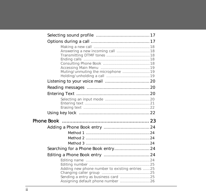 iiSelecting sound profile  .........................................17Options during a call .............................................17Making a new call  .................................................18Answering a new incoming call .............................18Transmitting DTMF tones ......................................18Ending calls  ..........................................................18Consulting Phone Book .........................................18Accessing Main Menu  ...........................................19Muting/unmuting the microphone ........................19Holding/unholding a call  ......................................19Listening to your voice mail  ..................................20Reading messages  ................................................20Entering Text ........................................................20Selecting an input mode  .......................................20Entering text .........................................................21Erasing text  ..........................................................22Using key lock  ......................................................22Phone Book  ........................................................... 23Adding a Phone Book entry  ...................................24Method 1 ........................................................24Method 2 ........................................................24Method 3 ........................................................24Searching for a Phone Book entry...........................24Editing a Phone Book entry  ...................................24Editing name  ........................................................24Editing number .....................................................25Adding new phone number to existing entries ......25Changing caller group  ..........................................25Sending a entry as business card  ..........................25Assigning default phone number  ..........................26