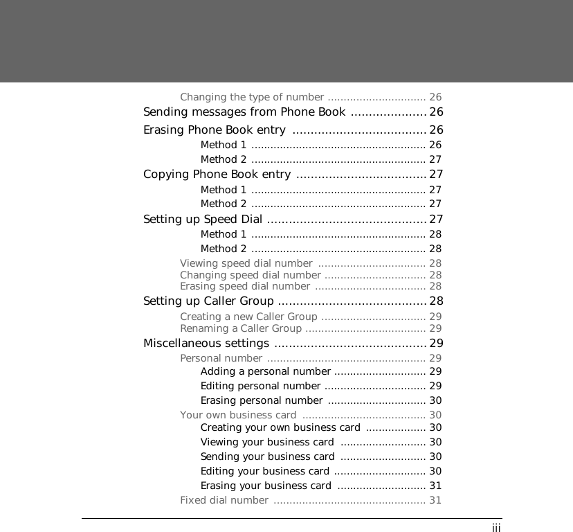 iiiChanging the type of number ............................... 26Sending messages from Phone Book ..................... 26Erasing Phone Book entry  ..................................... 26Method 1 ....................................................... 26Method 2 ....................................................... 27Copying Phone Book entry ....................................27Method 1 ....................................................... 27Method 2 ....................................................... 27Setting up Speed Dial ............................................27Method 1 ....................................................... 28Method 2 ....................................................... 28Viewing speed dial number  .................................. 28Changing speed dial number ................................ 28Erasing speed dial number ................................... 28Setting up Caller Group .........................................28Creating a new Caller Group ................................. 29Renaming a Caller Group ...................................... 29Miscellaneous settings ..........................................29Personal number .................................................. 29Adding a personal number ............................. 29Editing personal number ................................ 29Erasing personal number ............................... 30Your own business card  ....................................... 30Creating your own business card  ................... 30Viewing your business card  ........................... 30Sending your business card  ........................... 30Editing your business card ............................. 30Erasing your business card  ............................ 31Fixed dial number  ................................................ 31