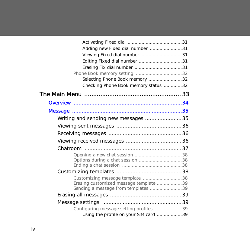 ivActivating Fixed dial .......................................31Adding new Fixed dial number  .......................31Viewing Fixed dial number  .............................31Editing Fixed dial number ...............................31Erasing Fix dial number ..................................31Phone Book memory setting  .................................32Selecting Phone Book memory ........................32Checking Phone Book memory status .............32The Main Menu ...................................................... 33Overview ....................................................................34Message .....................................................................35Writing and sending new messages .......................35Viewing sent messages .........................................36Receiving messages ..............................................36Viewing received messages ...................................36Chatroom .............................................................37Opening a new chat session ..................................38Options during a chat session ...............................38Ending a chat session  ...........................................38Customizing templates  .........................................38Customizing message template  ............................38Erasing customized message template ..................39Sending a message from templates .......................39Erasing all messages .............................................39Message settings  ..................................................39Configuring message setting profiles ....................39Using the profile on your SIM card ..................39