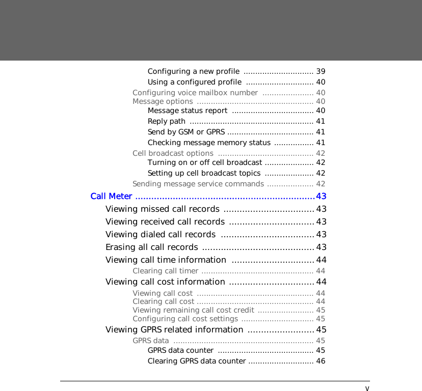 vConfiguring a new profile  .............................. 39Using a configured profile  ............................. 40Configuring voice mailbox number  ...................... 40Message options  .................................................. 40Message status report  ................................... 40Reply path  ..................................................... 41Send by GSM or GPRS ..................................... 41Checking message memory status ................. 41Cell broadcast options  ......................................... 42Turning on or off cell broadcast ..................... 42Setting up cell broadcast topics  ..................... 42Sending message service commands .................... 42Call Meter ...................................................................43Viewing missed call records .................................. 43Viewing received call records ................................ 43Viewing dialed call records  ................................... 43Erasing all call records .......................................... 43Viewing call time information  ...............................44Clearing call timer ................................................ 44Viewing call cost information ................................44Viewing call cost  .................................................. 44Clearing call cost .................................................. 44Viewing remaining call cost credit ........................ 45Configuring call cost settings ............................... 45Viewing GPRS related information .........................45GPRS data  ............................................................ 45GPRS data counter  ......................................... 45Clearing GPRS data counter ............................ 46