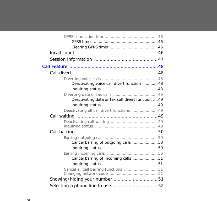 viGPRS connection time ...........................................46GPRS timer  .....................................................46Clearing GPRS timer  .......................................46Incall count ...........................................................46Session information  ..............................................47Call Feature  ................................................................48Call divert .............................................................48Diverting voice calls ..............................................48Deactivating voice call divert function  ............48Inquiring status ..............................................48Diverting data or fax calls .....................................49Deactivating data or fax call divert function ....49Inquiring status ..............................................49Deactivating all call divert functions ......................49Call waiting ...........................................................49Deactivating call waiting  .......................................49Inquiring status  ....................................................49Call barring ...........................................................50Barring outgoing calls ...........................................50Cancel barring of outgoing calls .....................50Inquiring status ..............................................50Barring incoming calls  ..........................................50Cancel barring of incoming calls .....................51Inquiring status ..............................................51Cancel all call barring functions ............................51Changing network code ........................................51Showing/hiding your number ................................51Selecting a phone line to use  ................................52