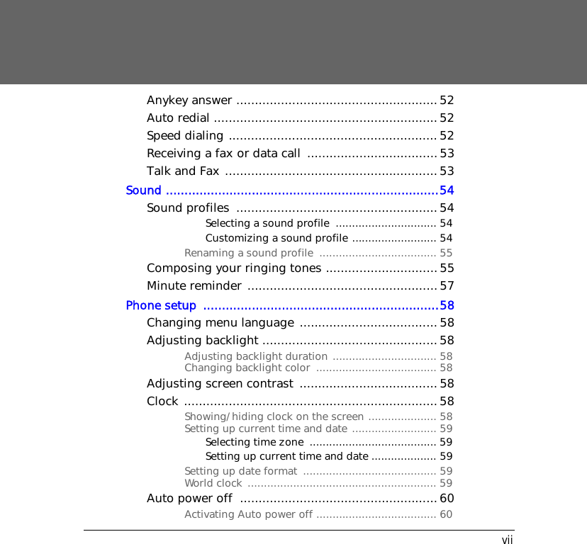 viiAnykey answer ...................................................... 52Auto redial ............................................................52Speed dialing ........................................................52Receiving a fax or data call  ...................................53Talk and Fax ......................................................... 53Sound .........................................................................54Sound profiles  ......................................................54Selecting a sound profile  ............................... 54Customizing a sound profile .......................... 54Renaming a sound profile  .................................... 55Composing your ringing tones .............................. 55Minute reminder ................................................... 57Phone setup  ...............................................................58Changing menu language ..................................... 58Adjusting backlight ............................................... 58Adjusting backlight duration ................................ 58Changing backlight color  ..................................... 58Adjusting screen contrast  ..................................... 58Clock .................................................................... 58Showing/hiding clock on the screen ..................... 58Setting up current time and date .......................... 59Selecting time zone  ....................................... 59Setting up current time and date .................... 59Setting up date format  ......................................... 59World clock  .......................................................... 59Auto power off  .....................................................60Activating Auto power off ..................................... 60