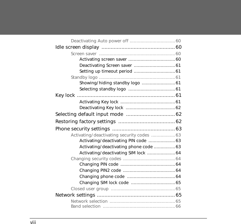 viiiDeactivating Auto power off ..................................60Idle screen display  ................................................60Screen saver  .........................................................60Activating screen saver ...................................60Deactivating Screen saver ...............................61Setting up timeout period ...............................61Standby logo .........................................................61Showing/hiding standby logo .........................61Selecting standby logo  ...................................61Key lock ................................................................61Activating Key lock .........................................61Deactivating Key lock  .....................................62Selecting default input mode  ................................62Restoring factory settings  .....................................62Phone security settings .........................................63Activating/deactivating security codes ..................63Activating/deactivating PIN code  ....................63Activating/deactivating phone code ................63Activating/deactivating SIM lock .....................64Changing security codes .......................................64Changing PIN code .........................................64Changing PIN2 code .......................................64Changing phone code  ....................................64Changing SIM lock code  .................................65Closed user group  ................................................65Network settings ...................................................65Network selection .................................................65Band selection  ......................................................66