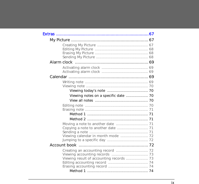 ixExtras .........................................................................67My Picture .............................................................67Creating My Picture .............................................. 67Editing My Picture  ................................................ 68Erasing My Picture ................................................ 68Sending My Picture ............................................... 68Alarm clock  ..........................................................69Activating alarm clock .......................................... 69Activating alarm clock .......................................... 69Calendar ...............................................................69Writing note ......................................................... 69Viewing note ........................................................ 70Viewing today&rsquo;s note  ..................................... 70Viewing notes on a specific date .................... 70View all notes  ................................................ 70Editing note  ......................................................... 70Erasing note ......................................................... 71Method 1 ....................................................... 71Method 2 ....................................................... 71Moving a note to another date  ............................. 71Copying a note to another date ............................ 71Sending a note ..................................................... 71Viewing calendar in month mode  ......................... 72Jumping to a specific day  ..................................... 72Account book  ....................................................... 72Creating an accounting record  ............................. 72Viewing accounting records  ................................. 73Viewing result of accounting records .................... 73Editing accounting record  .................................... 74Erasing accounting record .................................... 74Method 1 ....................................................... 74