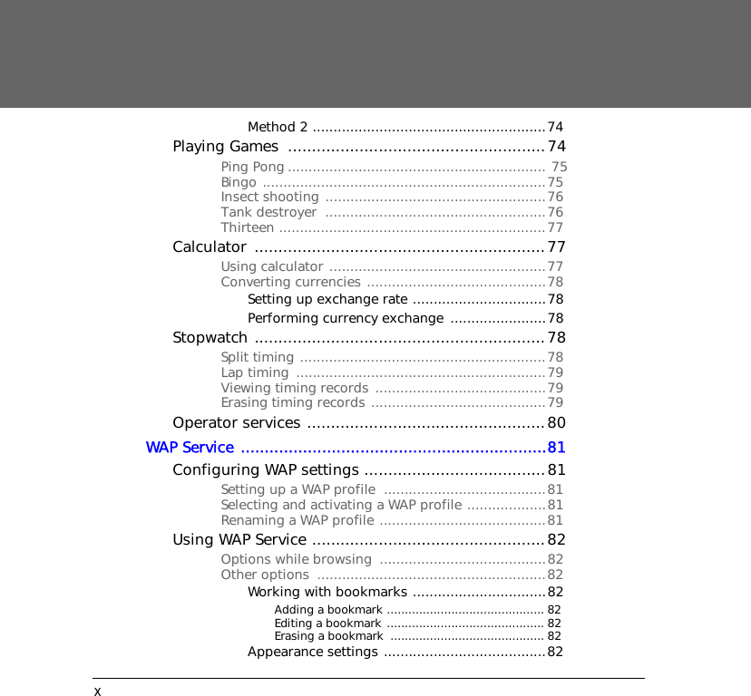 xMethod 2 ........................................................74Playing Games  ......................................................74Ping Pong .............................................................. 75Bingo ....................................................................75Insect shooting .....................................................76Tank destroyer  .....................................................76Thirteen ................................................................77Calculator .............................................................77Using calculator ....................................................77Converting currencies ...........................................78Setting up exchange rate ................................78Performing currency exchange  .......................78Stopwatch .............................................................78Split timing ...........................................................78Lap timing  ............................................................79Viewing timing records  .........................................79Erasing timing records ..........................................79Operator services ..................................................80WAP Service ................................................................81Configuring WAP settings ......................................81Setting up a WAP profile  .......................................81Selecting and activating a WAP profile ...................81Renaming a WAP profile ........................................81Using WAP Service .................................................82Options while browsing  ........................................82Other options  .......................................................82Working with bookmarks ................................82Adding a bookmark ............................................ 82Editing a bookmark ............................................ 82Erasing a bookmark  ........................................... 82Appearance settings .......................................82
