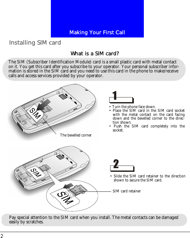 Making Your First Call2Installing SIM cardThe SIM (Subscriber Identification Module) card is a small plastic card with metal contact on it. You get this card after you subscribe to your operator. Your personal subscriber infor-mation is stored in the SIM card and you need to use this card in the phone to make/receive calls and access services provided by your operator.What is a SIM card?&bull; Turn the phone face down.&bull; Place the SIM card in the SIM card socketwith the metal contact on the card facingdown and the bevelled corner to the direc-tion shown.&bull; Push the SIM card completely into thesocket.&bull; Slide the SIM card retainer to the directionshown to secure the SIM card.The bevelled cornerSIM card retainerPay special attention to the SIM card when you install. The metal contacts can be damaged easily by scratches.