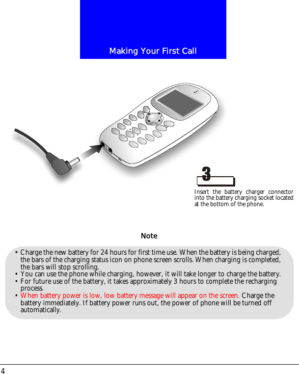 Making Your First Call4&bull; Charge the new battery for 24 hours for first time use. When the battery is being charged, the bars of the charging status icon on phone screen scrolls. When charging is completed, the bars will stop scrolling. &bull; You can use the phone while charging, however, it will take longer to charge the battery.&bull; For future use of the battery, it takes approximately 3 hours to complete the recharging process.&bull; When battery power is low, low battery message will appear on the screen. Charge the battery immediately. If battery power runs out, the power of phone will be turned off automatically.NoteInsert the battery charger connectorinto the battery charging socket locatedat the bottom of the phone.