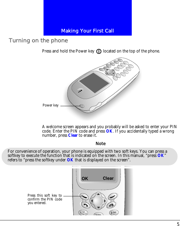 5Making Your First CallTurning on the phonePress and hold the Power key located on the top of the phone.A welcome screen appears and you probably will be asked to enter your PIN code. Enter the PIN code and press OK. If you accidentally typed a wrong number, press Clear to erase it.Power keyFor convenience of operation, your phone is equipped with two soft keys. You can press a softkey to execute the function that is indicated on the screen. In this manual, &ldquo;press OK&rdquo; refers to &ldquo;press the softkey under OK that is displayed on the screen&rdquo;.NoteOKPress this soft key toconfirm the PIN codeyou entered.Clear