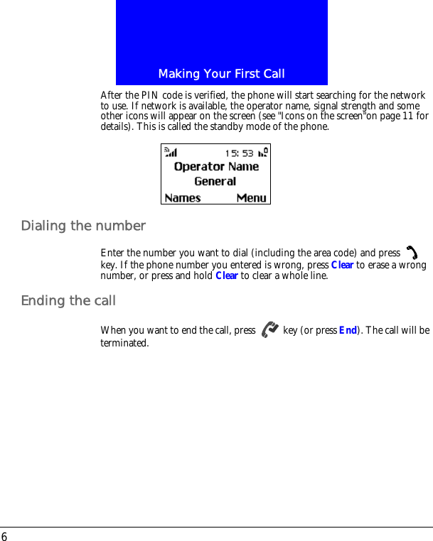 Making Your First Call6After the PIN code is verified, the phone will start searching for the network to use. If network is available, the operator name, signal strength and some other icons will appear on the screen (see "Icons on the screen"on page 11 for details). This is called the standby mode of the phone.Dialing the numberEnter the number you want to dial (including the area code) and press   key. If the phone number you entered is wrong, press Clear to erase a wrong number, or press and hold Clear to clear a whole line.Ending the callWhen you want to end the call, press   key (or press End). The call will be terminated.