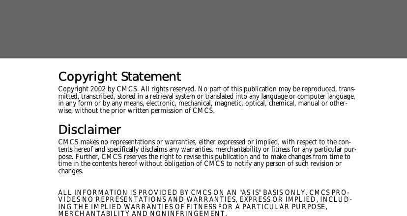 Copyright StatementCopyright 2002 by CMCS. All rights reserved. No part of this publication may be reproduced, trans-mitted, transcribed, stored in a retrieval system or translated into any language or computer language, in any form or by any means, electronic, mechanical, magnetic, optical, chemical, manual or other-wise, without the prior written permission of CMCS.DisclaimerCMCS makes no representations or warranties, either expressed or implied, with respect to the con-tents hereof and specifically disclaims any warranties, merchantability or fitness for any particular pur-pose. Further, CMCS reserves the right to revise this publication and to make changes from time to time in the contents hereof without obligation of CMCS to notify any person of such revision or changes.ALL INFORMATION IS PROVIDED BY CMCS ON AN "AS IS" BASIS ONLY. CMCS PRO-VIDES NO REPRESENTATIONS AND WARRANTIES, EXPRESS OR IMPLIED, INCLUD-ING THE IMPLIED WARRANTIES OF FITNESS FOR A PARTICULAR PURPOSE, MERCHANTABILITY AND NONINFRINGEMENT.