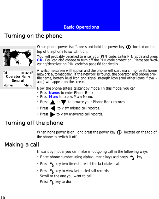 Basic Operations16Turning on the phoneWhen phone power is off, press and hold the power key  located on the top of the phone to switch it on.You will probably be asked to enter your PIN code. Enter PIN code and press OK. You can also choose to turn off the PIN code protection. Please see "Acti-vating/deactivating PIN code"on page 68 for details.A welcome screen will appear and the phone will start searching for its home network automatically. If the network is found, the operator and phone pro-file name, battery level icon and signal strength icon (and other icons if avail-able) will appear on the screen.Now the phone enters its standby mode. In this mode, you can:&bull; Press Names to enter Phone Book.&bull; Press Menu to access Main Menu.&bull; Press  or  to browse your Phone Book records.&bull; Press   to view missed call records.&bull; Press   to view answered call records.Turning off the phoneWhen hone power is on, long press the power key  located on the top of the phone to switch it off.Making a callIn standby mode, you can make an outgoing call in the following ways:&bull; Enter phone number using alphanumeric keys and press   key.&bull; Press key two times to redial the last dialed call.&bull; Press key to view last dialed call records.Scroll to the one you want to call.Press key to dial.