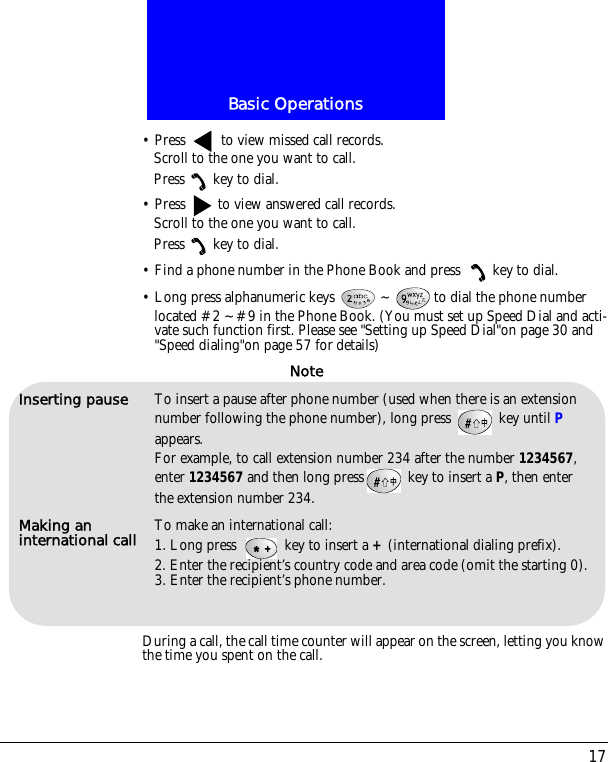 17Basic Operations&bull; Press   to view missed call records.Scroll to the one you want to call.Press key to dial.&bull; Press   to view answered call records.Scroll to the one you want to call.Press key to dial.&bull; Find a phone number in the Phone Book and press  key to dial.&bull; Long press alphanumeric keys  ~ to dial the phone number located #2 ~#9 in the Phone Book. (You must set up Speed Dial and acti-vate such function first. Please see "Setting up Speed Dial"on page 30 and "Speed dialing"on page 57 for details)During a call, the call time counter will appear on the screen, letting you know the time you spent on the call.Inserting pause To insert a pause after phone number (used when there is an extension number following the phone number), long press   key until P appears. For example, to call extension number 234 after the number 1234567, enter 1234567 and then long press  key to insert a P, then enter the extension number 234.Making an international call To make an international call:1. Long press   key to insert a + (international dialing prefix).2. Enter the recipient&rsquo;s country code and area code (omit the starting 0).3. Enter the recipient&rsquo;s phone number.Note