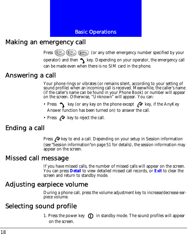 Basic Operations18Making an emergency callPress   (or any other emergency number specified by your operator) and then key. Depending on your operator, the emergency call can be made even when there is no SIM card in the phone.Answering a callYour phone rings or vibrates (or remains silent, according to your setting of sound profile) when an incoming call is received. Meanwhile, the caller&rsquo;s name (if the caller&rsquo;s name can be found in your Phone Book) or number will appear on the screen. Otherwise, &ldquo;Unknown&rdquo; will appear. You can:&bull; Press   key (or any key on the phone except   key, if the AnyKey Answer function has been turned on) to answer the call.&bull; Press   key to reject the call.Ending a callPress key to end a call. Depending on your setup in Session information (see "Session information"on page 51 for details), the session information may appear on the screen.Missed call messageIf you have missed calls, the number of missed calls will appear on the screen. You can press Detail to view detailed missed call records, or Exit to clear the screen and return to standby mode.Adjusting earpiece volumeDuring a phone call, press the volume adjustment key to increase/decrease ear-piece volume.Selecting sound profile1. Press the power key   in standby mode. The sound profiles will appear on the screen.