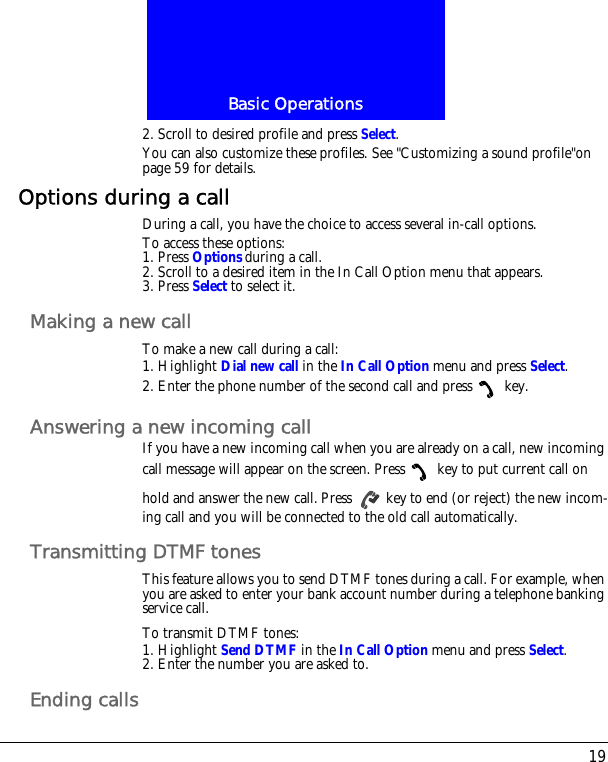 19Basic Operations2. Scroll to desired profile and press Select.You can also customize these profiles. See "Customizing a sound profile"on page 59 for details.Options during a callDuring a call, you have the choice to access several in-call options.To access these options:1. Press Options during a call. 2. Scroll to a desired item in the In Call Option menu that appears.3. Press Select to select it.Making a new callTo make a new call during a call:1. Highlight Dial new call in the In Call Option menu and press Select.2. Enter the phone number of the second call and press  key.Answering a new incoming callIf you have a new incoming call when you are already on a call, new incoming call message will appear on the screen. Press  key to put current call on hold and answer the new call. Press   key to end (or reject) the new incom-ing call and you will be connected to the old call automatically.Transmitting DTMF tonesThis feature allows you to send DTMF tones during a call. For example, when you are asked to enter your bank account number during a telephone banking service call.To transmit DTMF tones:1. Highlight Send DTMF in the In Call Option menu and press Select.2. Enter the number you are asked to.Ending calls
