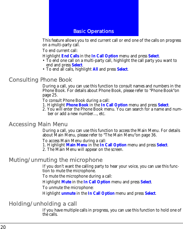 Basic Operations20This feature allows you to end current call or end one of the calls on progress on a multi-party call.To end current call:Highlight End Calls in the In Call Option menu and press Select.&bull; To end one call on a multi-party call, highlight the call party you want to end and press Select.&bull; To end all calls, highlight All and press Select.Consulting Phone BookDuring a call, you can use this function to consult names and numbers in the Phone Book. For details about Phone Book, please refer to "Phone Book"on page 25.To consult Phone Book during a call:1. Highlight Phone Book in the In Call Option menu and press Select.2. You will enter the Phone Book menu. You can search for a name and num-ber or add a new number..., etc.Accessing Main MenuDuring a call, you can use this function to access the Main Menu. For details about Main Menu, please refer to "The Main Menu"on page 36.To access Main Menu during a call:1. Highlight Main Menu in the In Call Option menu and press Select.2. The Main Menu will appear on the screen.Muting/unmuting the microphoneIf you don&rsquo;t want the calling party to hear your voice, you can use this func-tion to mute the microphone.To mute the microphone during a call:Highlight Mute in the In Call Option menu and press Select.To unmute the microphone:Highlight unmute in the In Call Option menu and press Select.Holding/unholding a callIf you have multiple calls in progress, you can use this function to hold one of the calls.