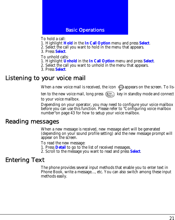 21Basic OperationsTo hold a call:1. Highlight Hold in the In Call Option menu and press Select.2. Select the call you want to hold in the menu that appears.3. Press Select.To unhold calls:1. Highlight Unhold in the In Call Option menu and press Select.2. Select the call you want to unhold in the menu that appears.3. Press Select.Listening to your voice mailWhen a new voice mail is received, the icon  appears on the screen. To lis-ten to the new voice mail, long press   key in standby mode and connect to your voice mailbox.Depending on your operator, you may need to configure your voice mailbox before you can use this function. Please refer to "Configuring voice mailbox number"on page 43 for how to setup your voice mailbox.Reading messagesWhen a new message is received, new message alert will be generated (depending on your sound profile setting) and the new message prompt will appear on the screen.To read the new message:1. Press Detail to go to the list of received messages.2. Scroll to the message you want to read and press Select.Entering TextThe phone provides several input methods that enable you to enter text in Phone Book, write a message..., etc. You can also switch among these input methods easily.