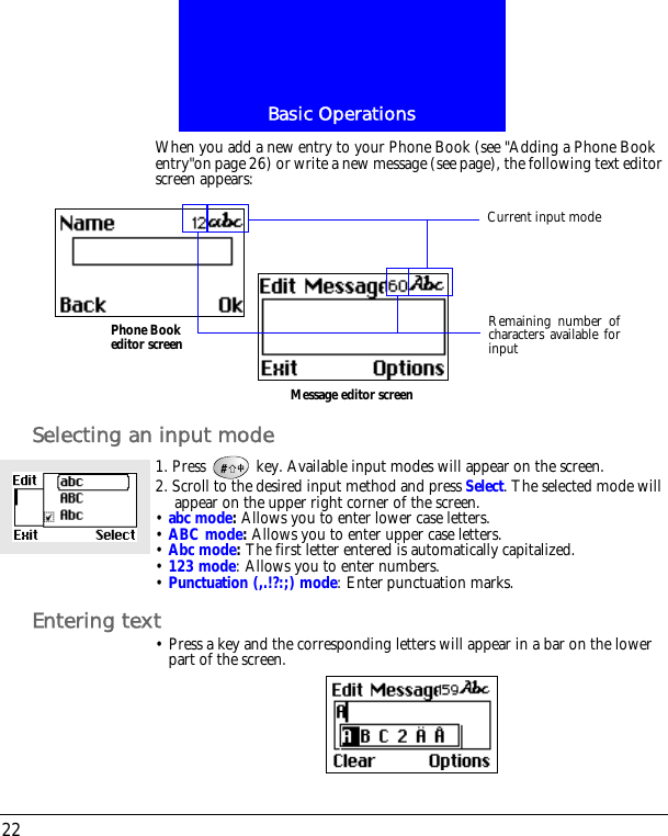 Basic Operations22When you add a new entry to your Phone Book (see "Adding a Phone Book entry"on page 26) or write a new message (see page), the following text editor screen appears:Selecting an input mode1. Press   key. Available input modes will appear on the screen.2. Scroll to the desired input method and press Select. The selected mode will appear on the upper right corner of the screen.&bull; abc mode: Allows you to enter lower case letters.&bull; ABC mode: Allows you to enter upper case letters.&bull; Abc mode: The first letter entered is automatically capitalized.&bull; 123 mode: Allows you to enter numbers.&bull; Punctuation (,.!?:;) mode: Enter punctuation marks.Entering text&bull; Press a key and the corresponding letters will appear in a bar on the lower part of the screen.Phone Book editor screenMessage editor screenRemaining number ofcharacters available forinputCurrent input mode