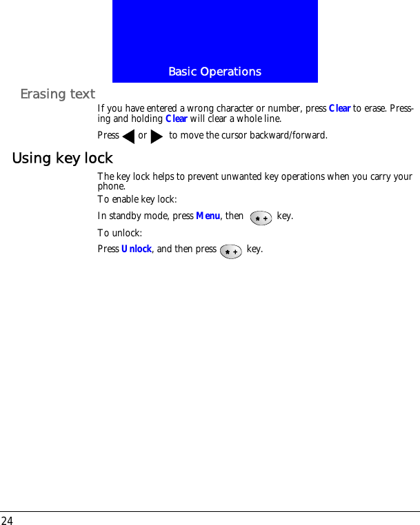 Basic Operations24Erasing text If you have entered a wrong character or number, press Clear to erase. Press-ing and holding Clear will clear a whole line.Press or  to move the cursor backward/forward.Using key lockThe key lock helps to prevent unwanted key operations when you carry your phone. To enable key lock:In standby mode, press Menu, then   key.To unlock:Press Unlock, and then press  key.