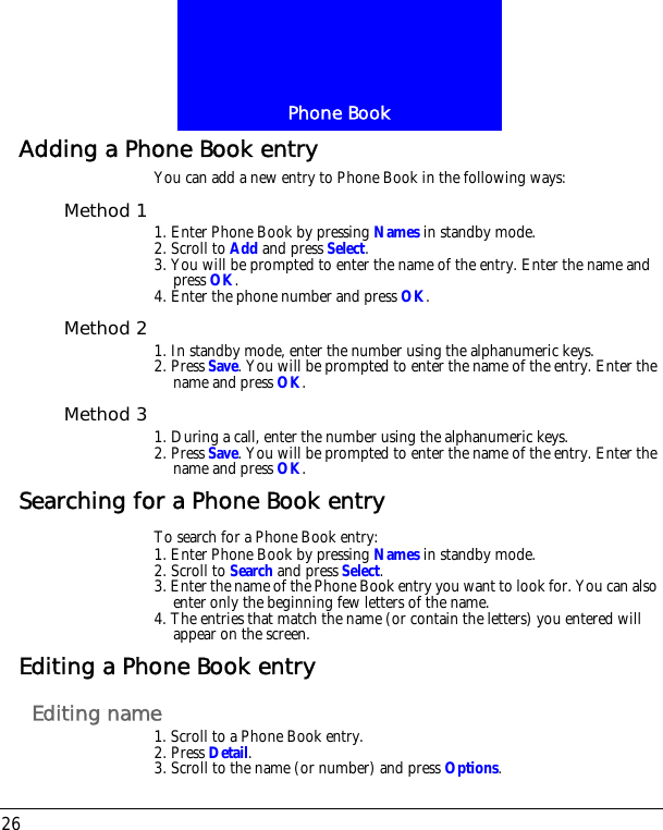 Phone Book26Adding a Phone Book entryYou can add a new entry to Phone Book in the following ways:Method 1 1. Enter Phone Book by pressing Names in standby mode.2. Scroll to Add and press Select.3. You will be prompted to enter the name of the entry. Enter the name and press OK.4. Enter the phone number and press OK.Method 2 1. In standby mode, enter the number using the alphanumeric keys.2. Press Save. You will be prompted to enter the name of the entry. Enter the name and press OK.Method 3 1. During a call, enter the number using the alphanumeric keys.2. Press Save. You will be prompted to enter the name of the entry. Enter the name and press OK.Searching for a Phone Book entryTo search for a Phone Book entry:1. Enter Phone Book by pressing Names in standby mode.2. Scroll to Search and press Select.3. Enter the name of the Phone Book entry you want to look for. You can also enter only the beginning few letters of the name.4. The entries that match the name (or contain the letters) you entered will appear on the screen.Editing a Phone Book entryEditing name1. Scroll to a Phone Book entry.2. Press Detail.3. Scroll to the name (or number) and press Options.