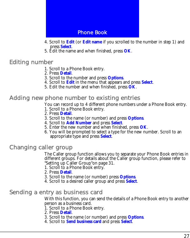 27Phone Book4. Scroll to Edit (or Edit name if you scrolled to the number in step 1) and press Select.5. Edit the name and when finished, press OK.Editing number1. Scroll to a Phone Book entry.2. Press Detail.3. Scroll to the number and press Options.4. Scroll to Edit in the menu that appears and press Select.5. Edit the number and when finished, press OK.Adding new phone number to existing entriesYou can record up to 4 different phone numbers under a Phone Book entry.1. Scroll to a Phone Book entry.2. Press Detail.3. Scroll to the name (or number) and press Options.4. Scroll to Add Number and press Select.5. Enter the new number and when finished, press OK.6. You will be prompted to select a type for the new number. Scroll to an appropriate type and press Select.Changing caller groupThe Caller group function allows you to separate your Phone Book entries in different groups. For details about the Caller group function, please refer to "Setting up Caller Group"on page 31.1. Scroll to a Phone Book entry.2. Press Detail.3. Scroll to the name (or number) press Options.4. Scroll to a desired caller group and press Select.Sending a entry as business cardWith this function, you can send the details of a Phone Book entry to another person as a business card.1. Scroll to a Phone Book entry.2. Press Detail.3. Scroll to the name (or number) and press Options.4. Scroll to Send business card and press Select.