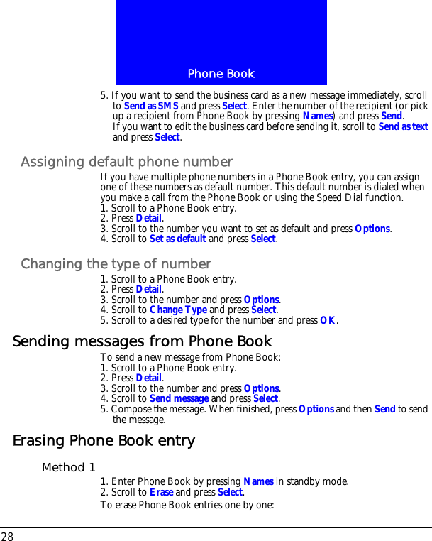 Phone Book285. If you want to send the business card as a new message immediately, scroll to Send as SMS and press Select. Enter the number of the recipient (or pick up a recipient from Phone Book by pressing Names) and press Send.If you want to edit the business card before sending it, scroll to Send as text and press Select.Assigning default phone numberIf you have multiple phone numbers in a Phone Book entry, you can assign one of these numbers as default number. This default number is dialed when you make a call from the Phone Book or using the Speed Dial function.1. Scroll to a Phone Book entry.2. Press Detail.3. Scroll to the number you want to set as default and press Options.4. Scroll to Set as default and press Select.Changing the type of number1. Scroll to a Phone Book entry.2. Press Detail.3. Scroll to the number and press Options.4. Scroll to Change Type and press Select.5. Scroll to a desired type for the number and press OK.Sending messages from Phone BookTo send a new message from Phone Book:1. Scroll to a Phone Book entry.2. Press Detail.3. Scroll to the number and press Options.4. Scroll to Send message and press Select.5. Compose the message. When finished, press Options and then Send to send the message.Erasing Phone Book entryMethod 1 1. Enter Phone Book by pressing Names in standby mode.2. Scroll to Erase and press Select.To erase Phone Book entries one by one: