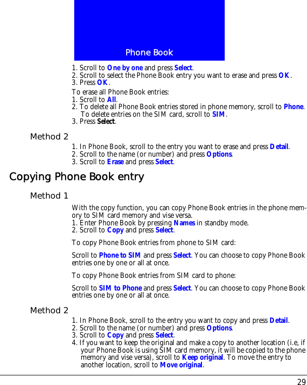 29Phone Book1. Scroll to One by one and press Select.2. Scroll to select the Phone Book entry you want to erase and press OK.3. Press OK.To erase all Phone Book entries:1. Scroll to All.2. To delete all Phone Book entries stored in phone memory, scroll to Phone. To delete entries on the SIM card, scroll to SIM.3. Press Select.Method 2 1. In Phone Book, scroll to the entry you want to erase and press Detail.2. Scroll to the name (or number) and press Options.3. Scroll to Erase and press Select.Copying Phone Book entryMethod 1 With the copy function, you can copy Phone Book entries in the phone mem-ory to SIM card memory and vise versa.1. Enter Phone Book by pressing Names in standby mode.2. Scroll to Copy and press Select.To copy Phone Book entries from phone to SIM card:Scroll to Phone to SIM and press Select. You can choose to copy Phone Book entries one by one or all at once.To copy Phone Book entries from SIM card to phone:Scroll to SIM to Phone and press Select. You can choose to copy Phone Book entries one by one or all at once.Method 2 1. In Phone Book, scroll to the entry you want to copy and press Detail.2. Scroll to the name (or number) and press Options.3. Scroll to Copy and press Select.4. If you want to keep the original and make a copy to another location (i.e, if your Phone Book is using SIM card memory, it will be copied to the phone memory and vise versa), scroll to Keep original. To move the entry to another location, scroll to Move original.