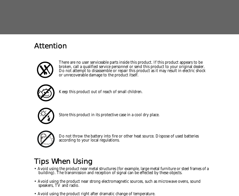 AttentionTips When Using&bull; Avoid using the product near metal structures (for example, large metal furniture or steel frames of a building). The transmission and reception of signal can be effected by these objects.&bull; Avoid using the product near strong electromagnetic sources, such as microwave ovens, sound speakers, TV and radio.&bull; Avoid using the product right after dramatic change of temperature.There are no user serviceable parts inside this product. If this product appears to be broken, call a qualified service personnel or send this product to your original dealer. Do not attempt to disassemble or repair this product as it may result in electric shock or unrecoverable damage to the product itself.Keep this product out of reach of small children.Store this product in its protective case in a cool dry place.Do not throw the battery into fire or other heat source. Dispose of used batteries according to your local regulations.