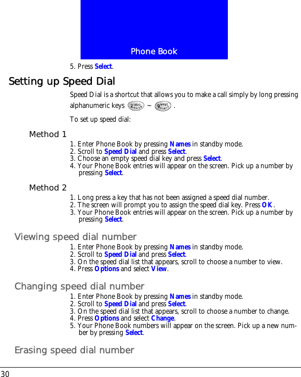 Phone Book305. Press Select.Setting up Speed DialSpeed Dial is a shortcut that allows you to make a call simply by long pressing alphanumeric keys  ~ .To set up speed dial:Method 1 1. Enter Phone Book by pressing Names in standby mode.2. Scroll to Speed Dial and press Select.3. Choose an empty speed dial key and press Select.4. Your Phone Book entries will appear on the screen. Pick up a number by pressing Select.Method 2 1. Long press a key that has not been assigned a speed dial number.2. The screen will prompt you to assign the speed dial key. Press OK.3. Your Phone Book entries will appear on the screen. Pick up a number by pressing Select.Viewing speed dial number1. Enter Phone Book by pressing Names in standby mode.2. Scroll to Speed Dial and press Select.3. On the speed dial list that appears, scroll to choose a number to view.4. Press Options and select View.Changing speed dial number1. Enter Phone Book by pressing Names in standby mode.2. Scroll to Speed Dial and press Select.3. On the speed dial list that appears, scroll to choose a number to change.4. Press Options and select Change.5. Your Phone Book numbers will appear on the screen. Pick up a new num-ber by pressing Select. Erasing speed dial number