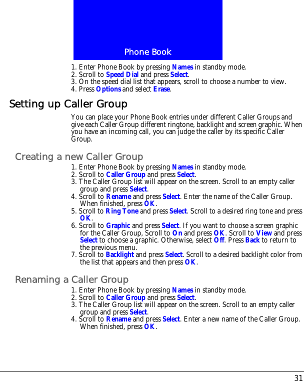 31Phone Book1. Enter Phone Book by pressing Names in standby mode.2. Scroll to Speed Dial and press Select.3. On the speed dial list that appears, scroll to choose a number to view.4. Press Options and select Erase.Setting up Caller GroupYou can place your Phone Book entries under different Caller Groups and give each Caller Group different ringtone, backlight and screen graphic. When you have an incoming call, you can judge the caller by its specific Caller Group.Creating a new Caller Group1. Enter Phone Book by pressing Names in standby mode.2. Scroll to Caller Group and press Select.3. The Caller Group list will appear on the screen. Scroll to an empty caller group and press Select.4. Scroll to Rename and press Select. Enter the name of the Caller Group. When finished, press OK.5. Scroll to Ring Tone and press Select. Scroll to a desired ring tone and press OK.6. Scroll to Graphic and press Select. If you want to choose a screen graphic for the Caller Group, Scroll to On and press OK. Scroll to View and press Select to choose a graphic. Otherwise, select Off. Press Back to return to the previous menu. 7. Scroll to Backlight and press Select. Scroll to a desired backlight color from the list that appears and then press OK.Renaming a Caller Group1. Enter Phone Book by pressing Names in standby mode.2. Scroll to Caller Group and press Select.3. The Caller Group list will appear on the screen. Scroll to an empty caller group and press Select.4. Scroll to Rename and press Select. Enter a new name of the Caller Group. When finished, press OK.