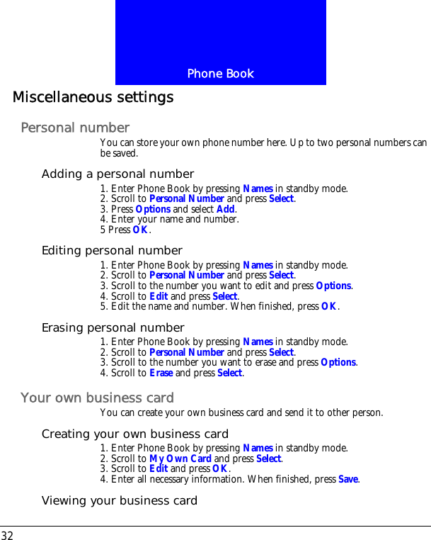 Phone Book32Miscellaneous settingsPersonal numberYou can store your own phone number here. Up to two personal numbers can be saved.Adding a personal number1. Enter Phone Book by pressing Names in standby mode.2. Scroll to Personal Number and press Select.3. Press Options and select Add.4. Enter your name and number.5 Press OK.Editing personal number1. Enter Phone Book by pressing Names in standby mode.2. Scroll to Personal Number and press Select.3. Scroll to the number you want to edit and press Options.4. Scroll to Edit and press Select. 5. Edit the name and number. When finished, press OK.Erasing personal number1. Enter Phone Book by pressing Names in standby mode.2. Scroll to Personal Number and press Select.3. Scroll to the number you want to erase and press Options.4. Scroll to Erase and press Select.Your own business cardYou can create your own business card and send it to other person.Creating your own business card1. Enter Phone Book by pressing Names in standby mode.2. Scroll to My Own Card and press Select.3. Scroll to Edit and press OK.4. Enter all necessary information. When finished, press Save.Viewing your business card